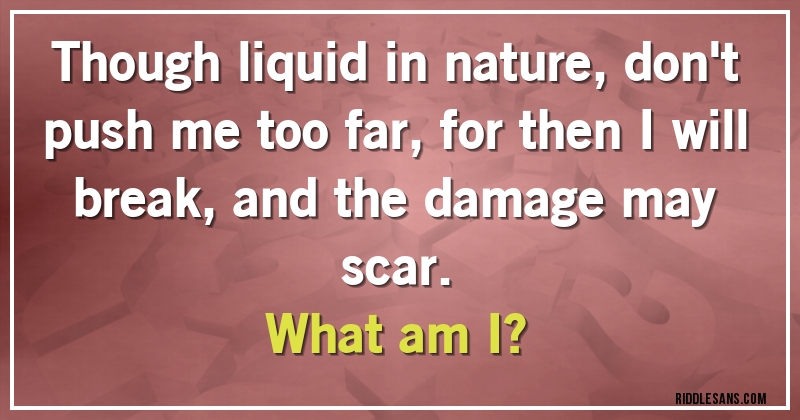Though liquid in nature, don't push me too far, for then I will break, and the damage may scar. 
What am I?