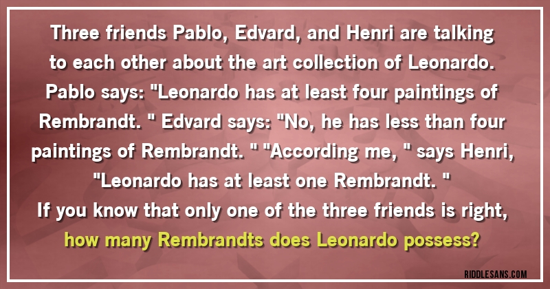 Three friends Pablo, Edvard, and Henri are talking to each other about the art collection of Leonardo. Pablo says: ''Leonardo has at least four paintings of Rembrandt.'' Edvard says: ''No, he has less than four paintings of Rembrandt.'' ''According me,'' says Henri, ''Leonardo has at least one Rembrandt.''
 If you know that only one of the three friends is right, how many Rembrandts does Leonardo possess?