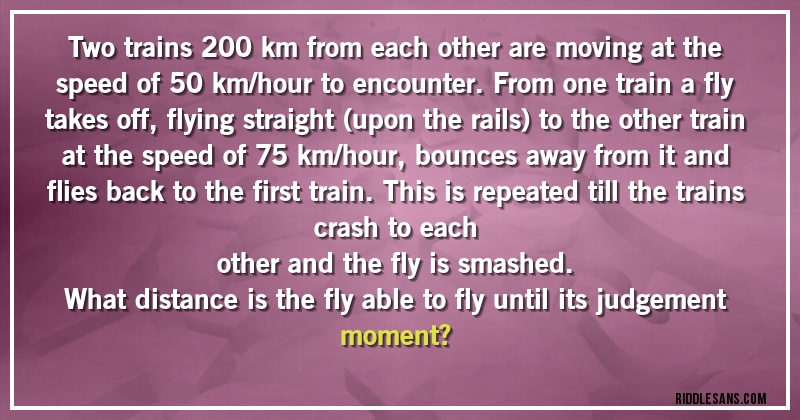 Two trains 200 km from each other are moving at the speed of 50 km/hour to encounter. From one train a fly takes off, flying straight (upon the rails) to the other train at the speed of 75 km/hour, bounces away from it and flies back to the first train. This is repeated till the trains crash to each
other and the fly is smashed.
What distance is the fly able to fly until its judgement moment?