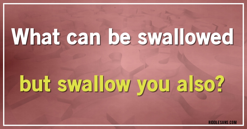 What can be swallowed but swallow you also?