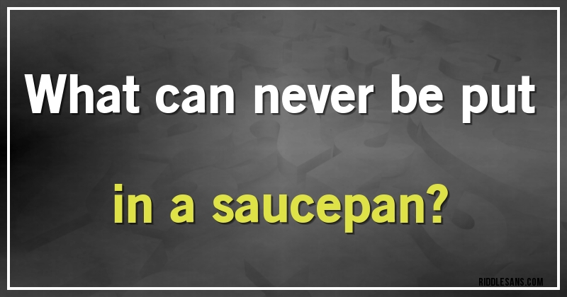 What can never be put in a saucepan?