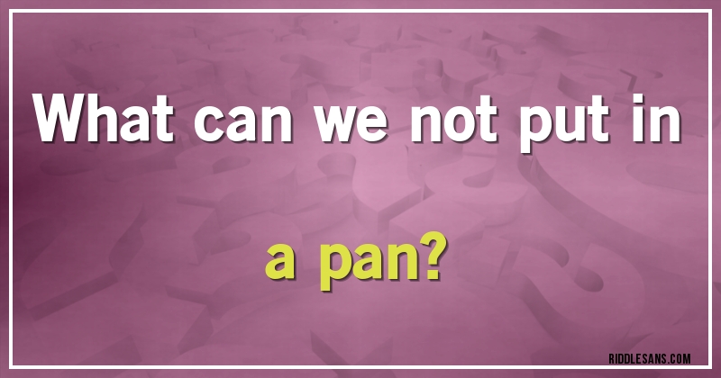 What can we not put in a pan? 