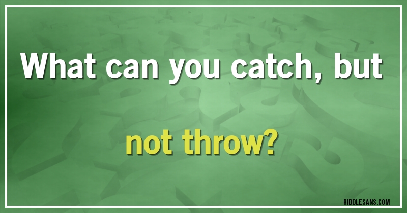 What can you catch, but not throw?