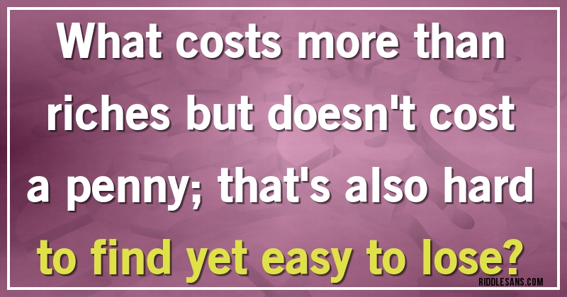 What costs more than riches but doesn't cost a penny; that's also hard to find yet easy to lose?
