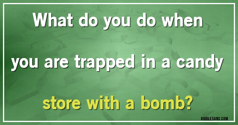 What do you do when you are trapped in a candy store with a bomb?