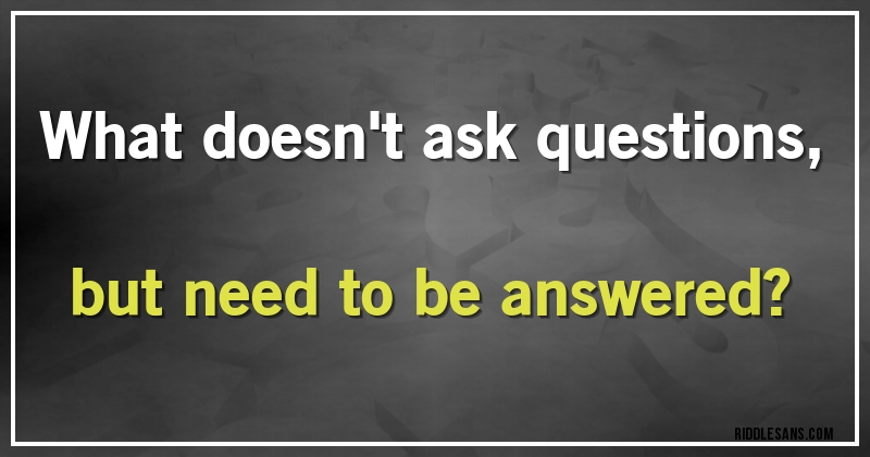 What doesn't ask questions, but need to be answered?