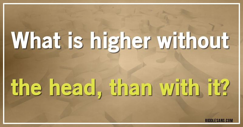 What is higher without the head, than with it?