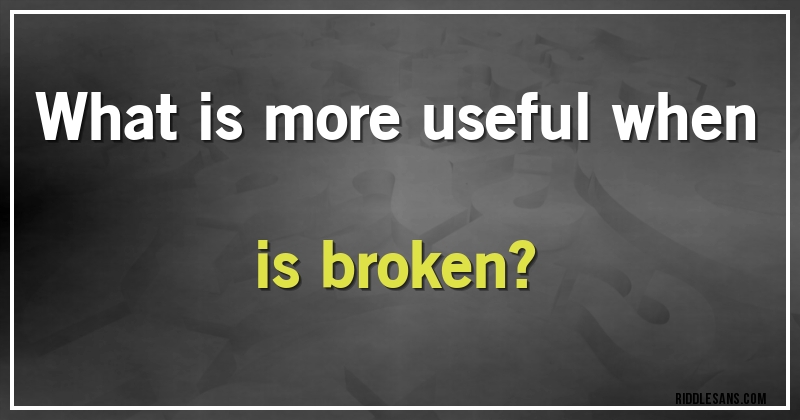 What is more useful when is broken?