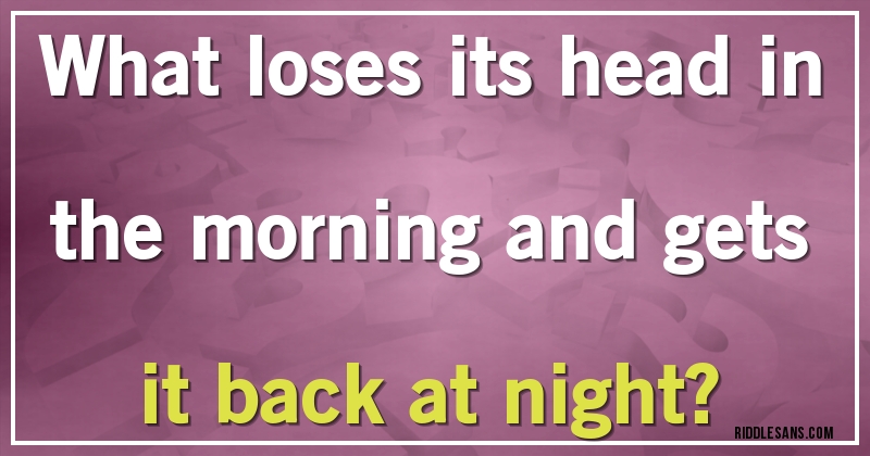 What loses its head in the morning and gets it back at night?