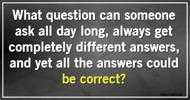 What question can someone ask all day long, always get completely different answers, and yet all the answers could be correct?