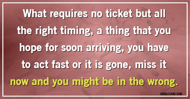 What requires no ticket but all the right timing, a thing that you hope for soon arriving, you have to act fast or it is gone, miss it now and you might be in the wrong. 