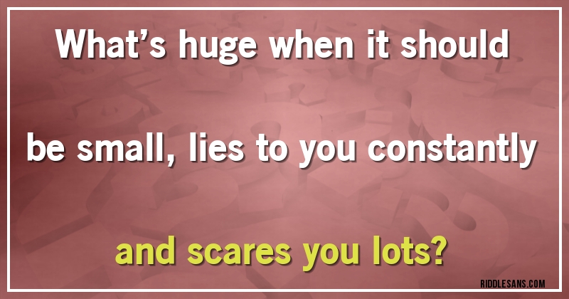 What’s huge when it should be small, lies to you constantly and scares you lots?