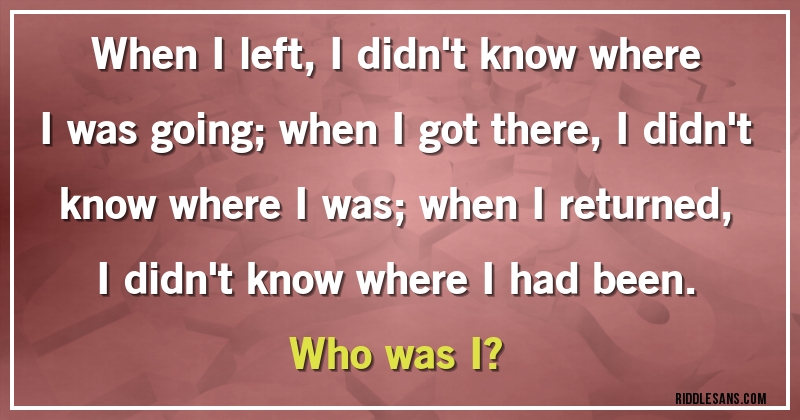 When I left, I didn't know where I was going; when I got there, I didn't know where I was; when I returned, I didn't know where I had been.

Who was I?