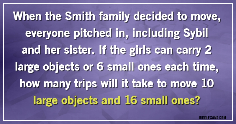 When the Smith family decided to move, everyone pitched in, including Sybil and her sister. If the girls can carry 2 large objects or 6 small ones each time, how many trips will it take to move 10 large objects and 16 small ones?