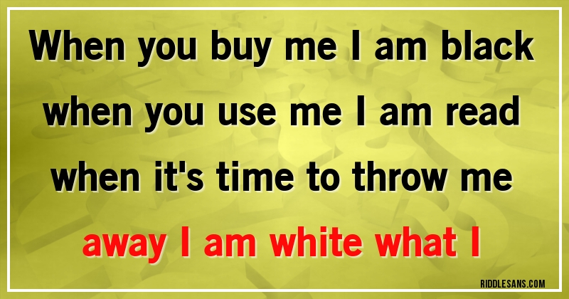 When you buy me I am black when you use me I am read when it's time to throw me away I am white what I
