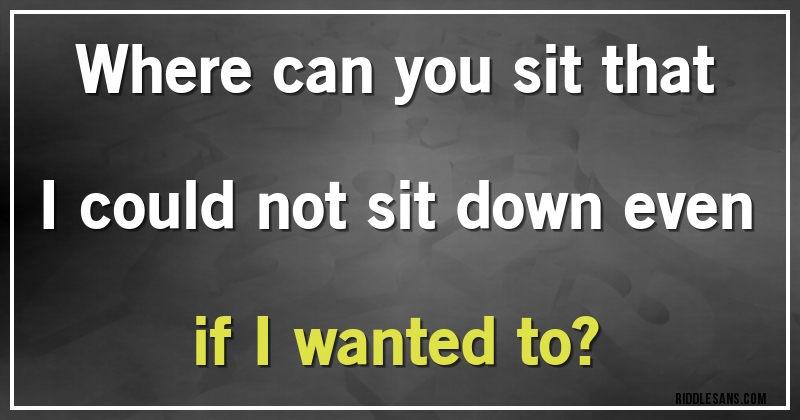 Where can you sit that I could not sit down even if I wanted to?