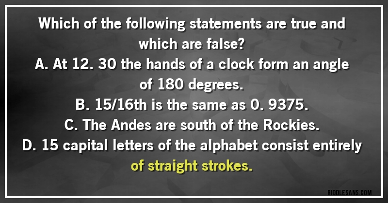 Which of the following statements are true and which are false?
A. At 12.30 the hands of a clock form an angle of 180 degrees.
B. 15/16th is the same as 0.9375.
C. The Andes are south of the Rockies.
D. 15 capital letters of the alphabet consist entirely of straight strokes.