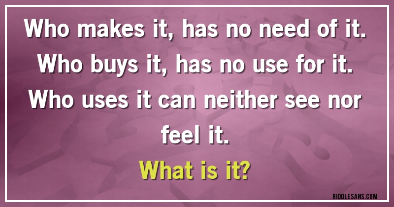 Who makes it, has no need of it.
Who buys it, has no use for it. 
Who uses it can neither see nor feel it. 
What is it?