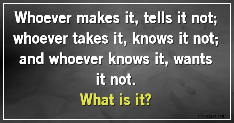 Whoever makes it, tells it not; whoever takes it, knows it not; and whoever knows it, wants it not. 
What is it?