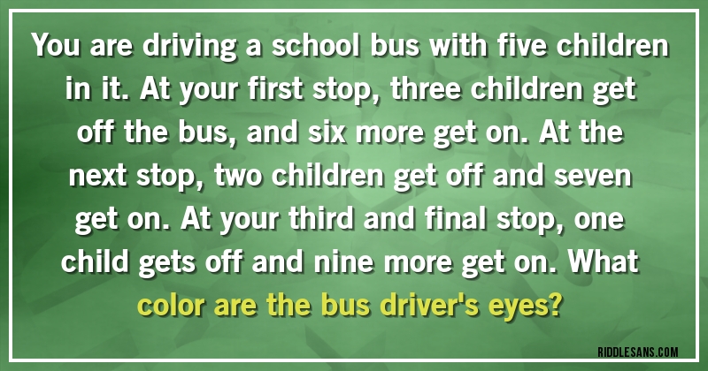 You are driving a school bus with five children in it. At your first stop, three children get off the bus, and six more get on. At the next stop, two children get off and seven get on. At your third and final stop, one child gets off and nine more get on. What color are the bus driver's eyes?