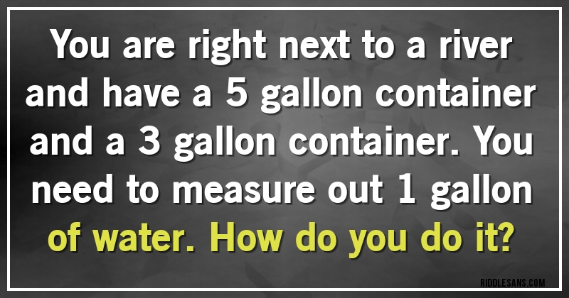 You are right next to a river and have a 5 gallon container and a 3 gallon container. You need to measure out 1 gallon of water. How do you do it?
