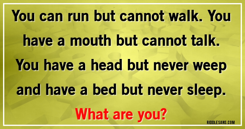 You can run but cannot walk. You have a mouth but cannot talk. You have a head but never weep and have a bed but never sleep. 
What are you?