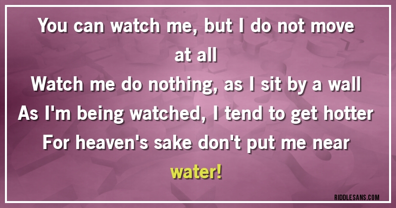 You can watch me, but I do not move at all
Watch me do nothing, as I sit by a wall
As I'm being watched, I tend to get hotter
For heaven's sake don't put me near water!