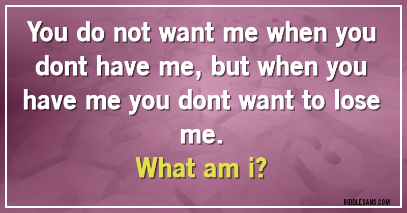 You do not want me when you dont have me, but when you have me you dont want to lose me.
What am i?