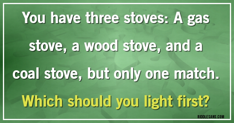 You have three stoves: A gas stove, a wood stove, and a coal stove, but only one match. Which should you light first?