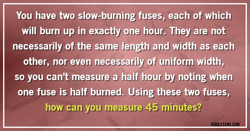 You have two slow-burning fuses, each of which will burn up in exactly one hour. They are not necessarily of the same length and width as each other, nor even necessarily of uniform width, so you can't measure a half hour by noting when one fuse is half burned. Using these two fuses, how can you measure 45 minutes?