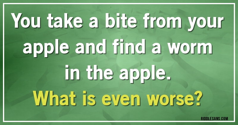 You take a bite from your apple and find a worm in the apple.
What is even worse?