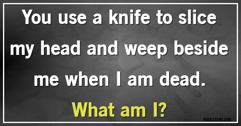 You use a knife to slice my head and weep beside me when I am dead.
What am I?