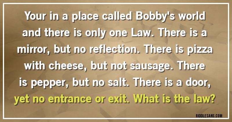 Your in a place called Bobby's world and there is only one Law. There is a mirror, but no reflection. There is pizza with cheese, but not sausage. There is pepper, but no salt. There is a door, yet no entrance or exit. What is the law?
