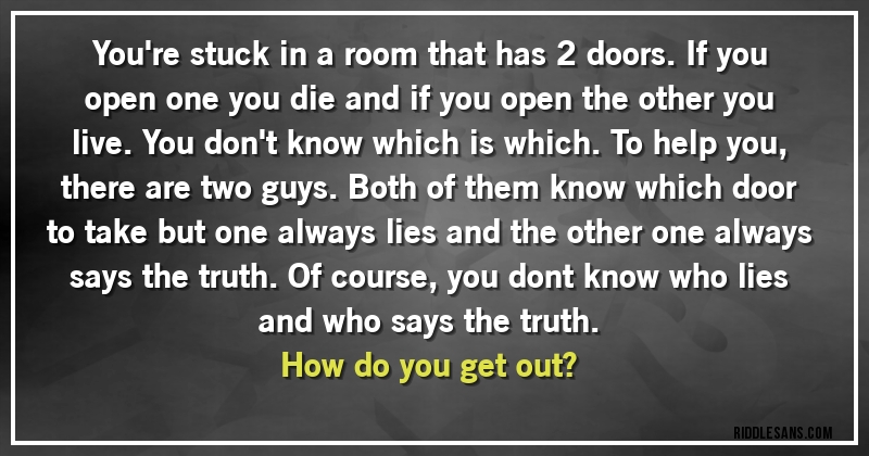You're stuck in a room that has 2 doors. If you open one you die and if you open the other you live. You don't know which is which. To help you, there are two guys. Both of them know which door to take but one always lies and the other one always says the truth. Of course, you dont know who lies and who says the truth. 
How do you get out?